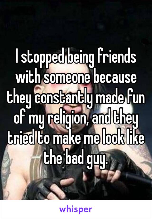 I stopped being friends with someone because they constantly made fun of my religion, and they tried to make me look like the bad guy. 