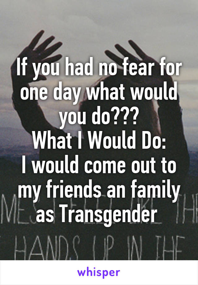 If you had no fear for one day what would you do???
What I Would Do:
I would come out to my friends an family as Transgender 