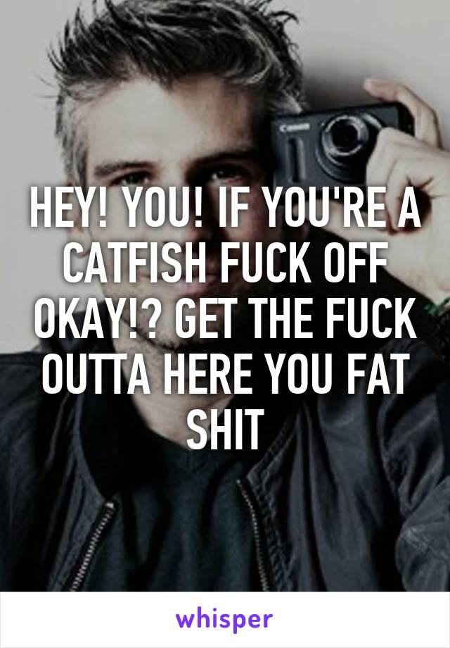 HEY! YOU! IF YOU'RE A CATFISH FUCK OFF OKAY!? GET THE FUCK OUTTA HERE YOU FAT SHIT