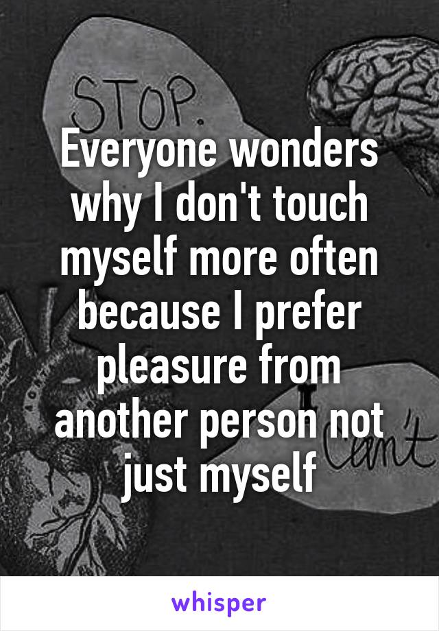 Everyone wonders why I don't touch myself more often because I prefer pleasure from another person not just myself