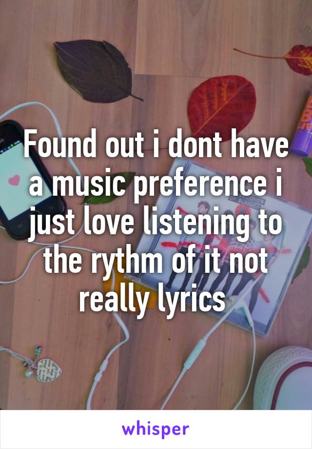 Found out i dont have a music preference i just love listening to the rythm of it not really lyrics 