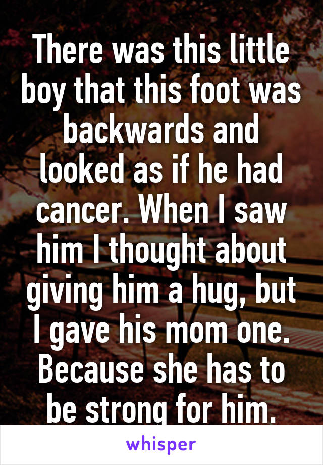 There was this little boy that this foot was backwards and looked as if he had cancer. When I saw him I thought about giving him a hug, but I gave his mom one. Because she has to be strong for him.