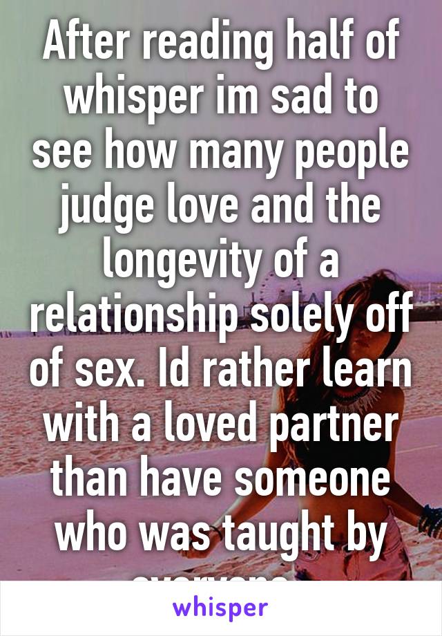 After reading half of whisper im sad to see how many people judge love and the longevity of a relationship solely off of sex. Id rather learn with a loved partner than have someone who was taught by everyone. 