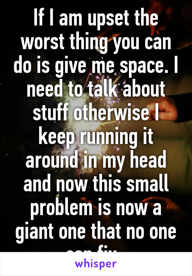 If I am upset the worst thing you can do is give me space. I need to talk about stuff otherwise I keep running it around in my head and now this small problem is now a giant one that no one can fix. 