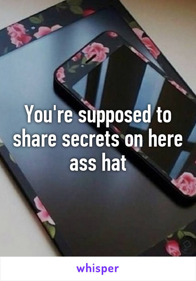 You're supposed to share secrets on here ass hat