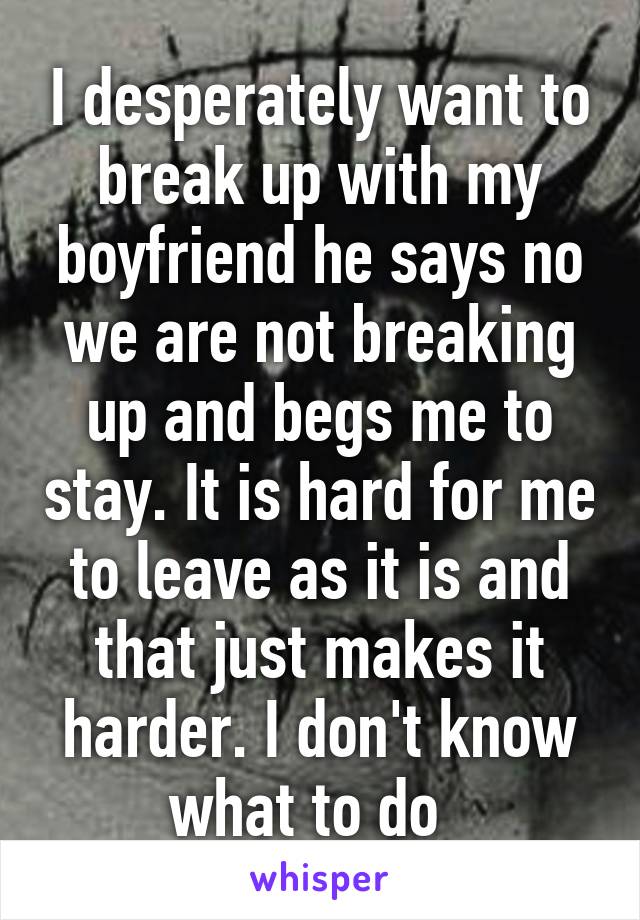 I desperately want to break up with my boyfriend he says no we are not breaking up and begs me to stay. It is hard for me to leave as it is and that just makes it harder. I don't know what to do  