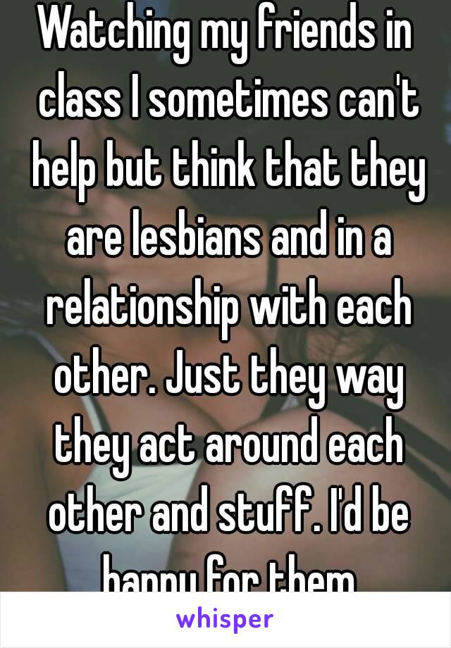 Watching my friends in class I sometimes can't help but think that they are lesbians and in a relationship with each other. Just they way they act around each other and stuff. I'd be happy for them