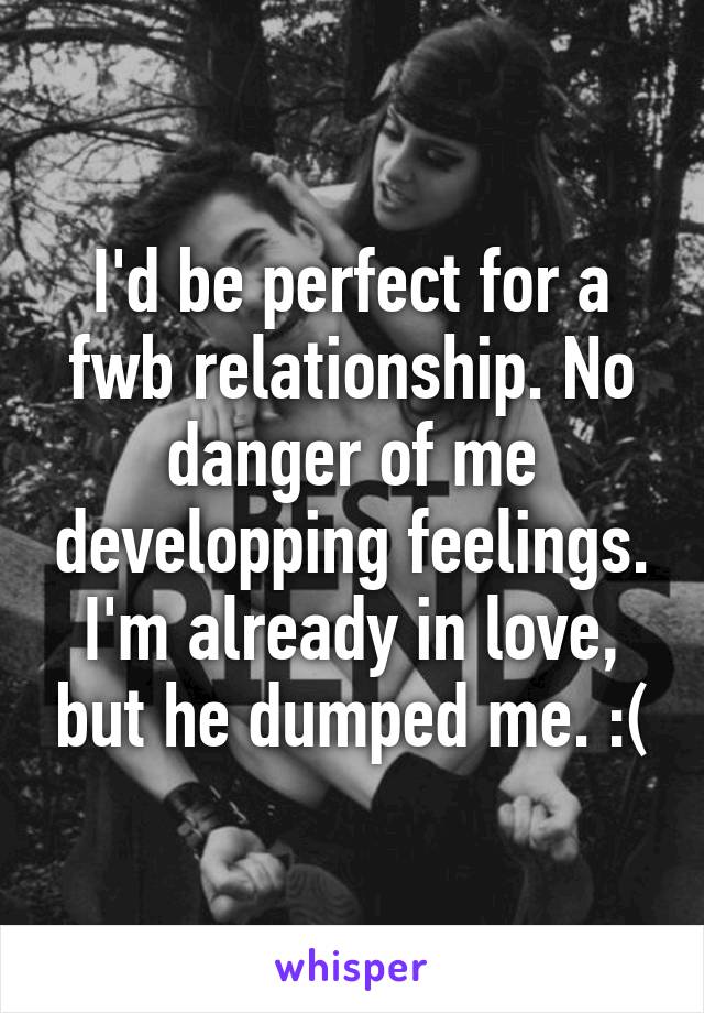 I'd be perfect for a fwb relationship. No danger of me developping feelings. I'm already in love, but he dumped me. :(