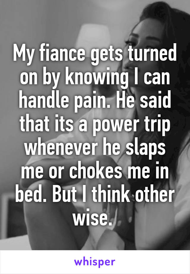 My fiance gets turned on by knowing I can handle pain. He said that its a power trip whenever he slaps me or chokes me in bed. But I think other wise. 