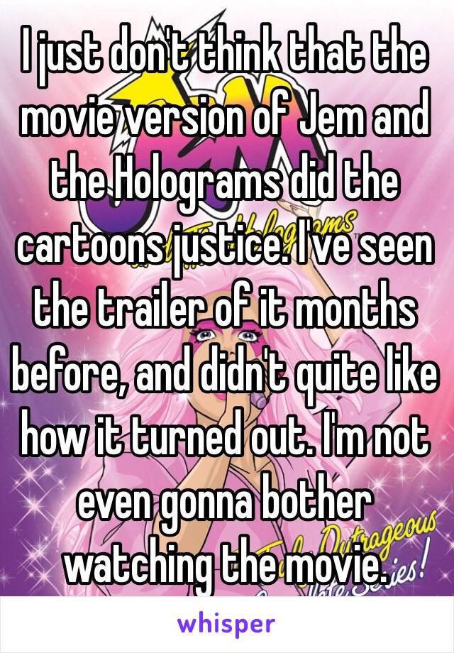 I just don't think that the movie version of Jem and the Holograms did the cartoons justice. I've seen the trailer of it months before, and didn't quite like how it turned out. I'm not even gonna bother watching the movie. 