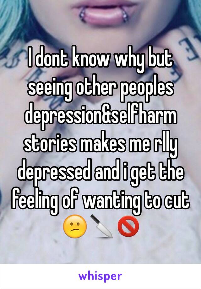 I dont know why but seeing other peoples depression&selfharm stories makes me rlly depressed and i get the feeling of wanting to cut 😕🔪🚫