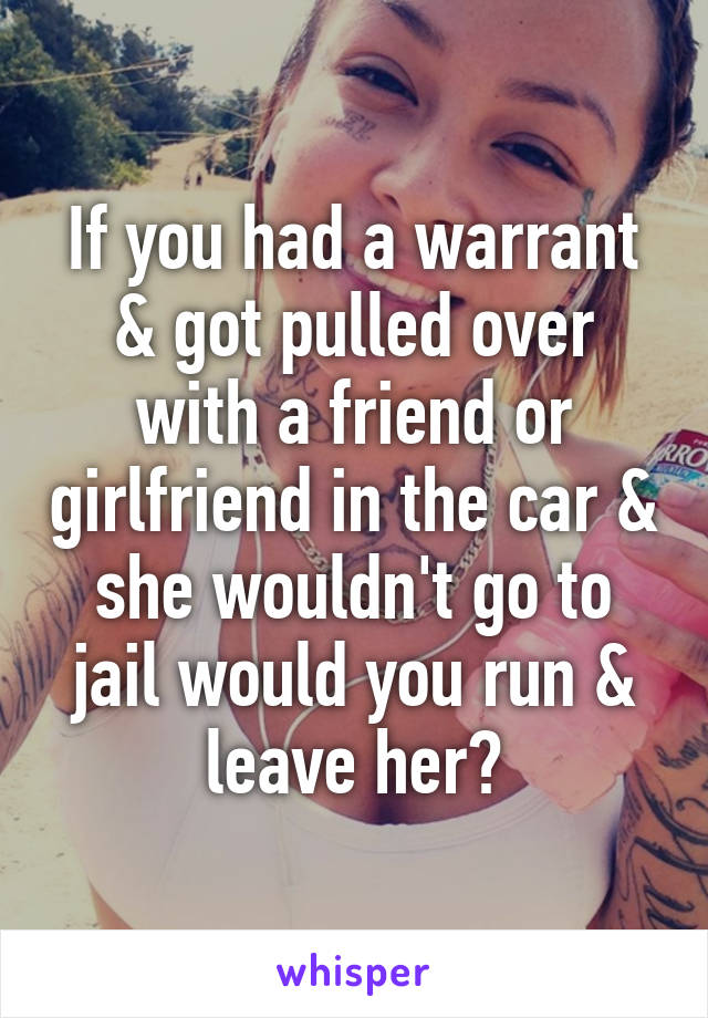 If you had a warrant & got pulled over with a friend or girlfriend in the car & she wouldn't go to jail would you run & leave her?