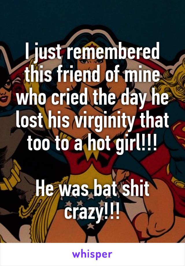 I just remembered this friend of mine who cried the day he lost his virginity that too to a hot girl!!!

He was bat shit crazy!!!