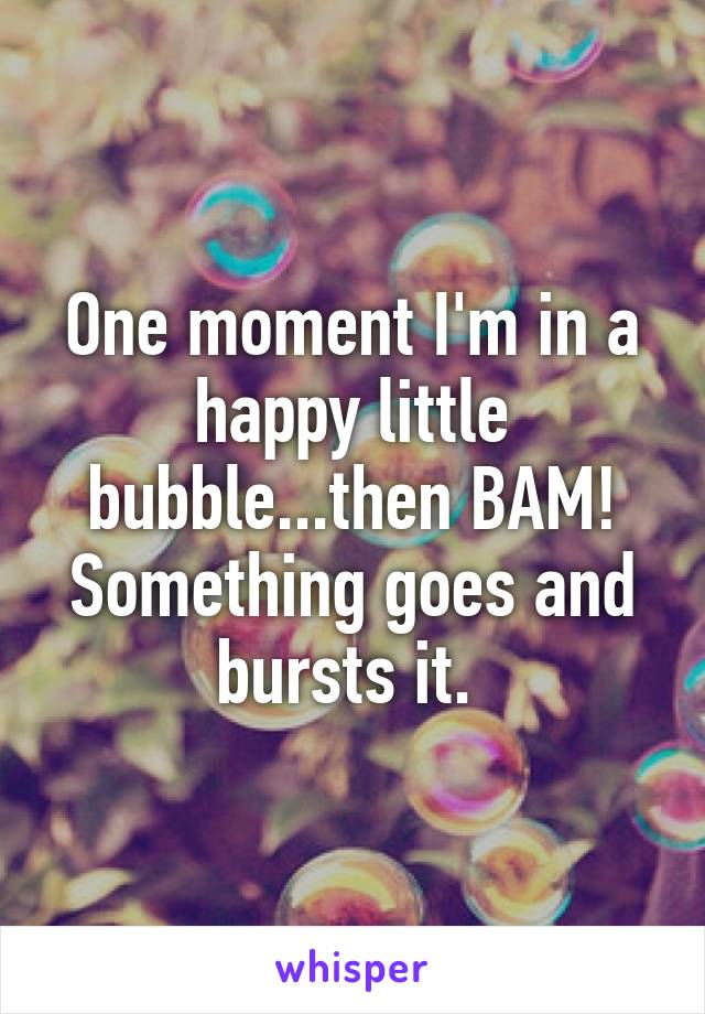 One moment I'm in a happy little bubble...then BAM! Something goes and bursts it. 