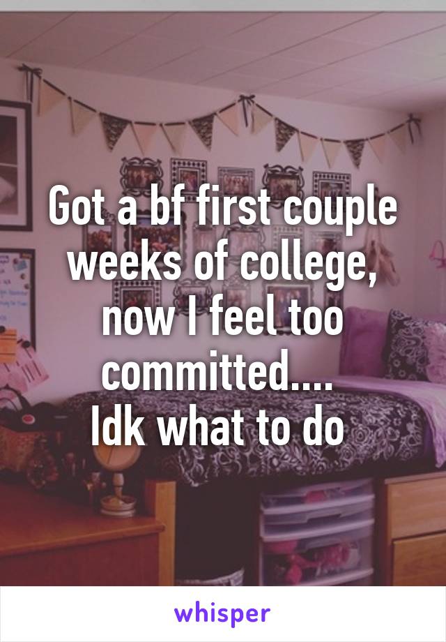 Got a bf first couple weeks of college, now I feel too committed.... 
Idk what to do 