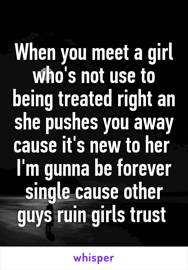 When you meet a girl who's not use to being treated right an she pushes you away cause it's new to her 
I'm gunna be forever single cause other guys ruin girls trust 