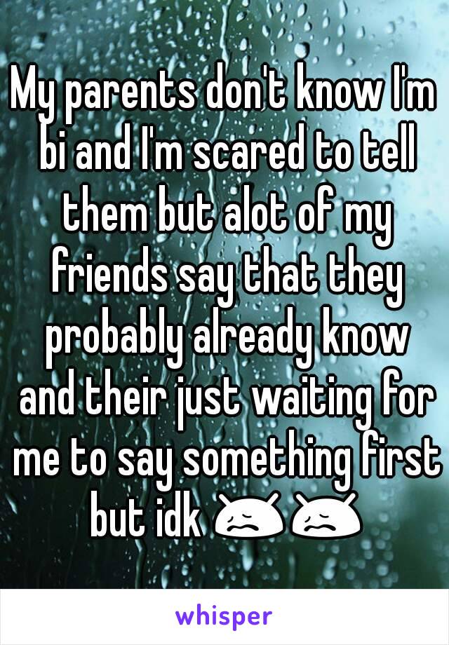 My parents don't know I'm bi and I'm scared to tell them but alot of my friends say that they probably already know and their just waiting for me to say something first but idk 😖😖