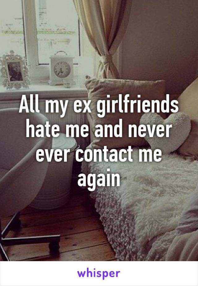 All my ex girlfriends hate me and never ever contact me again