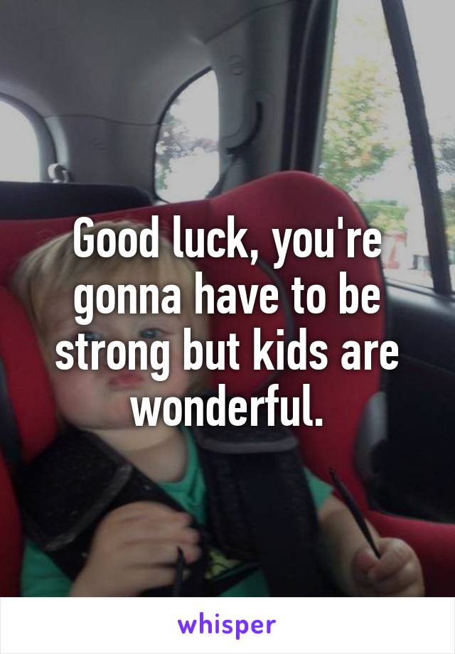 Good luck, you're gonna have to be strong but kids are wonderful.