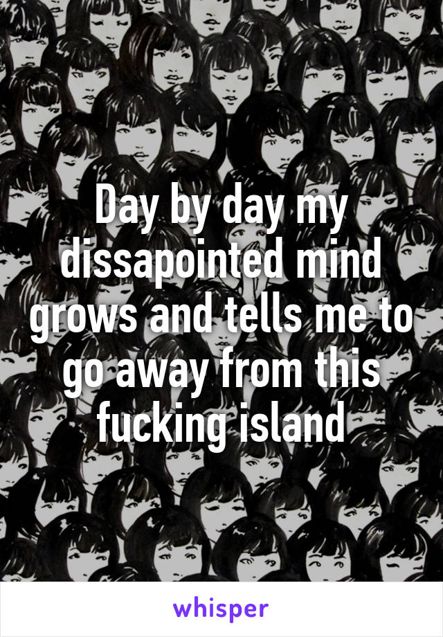 Day by day my dissapointed mind grows and tells me to go away from this fucking island