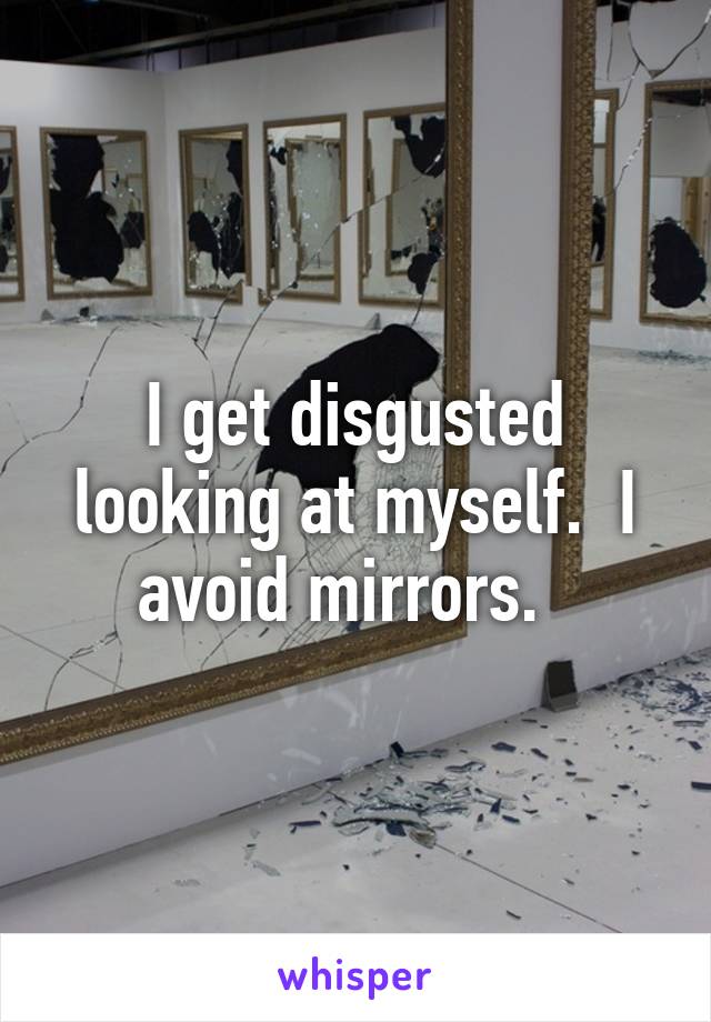 I get disgusted looking at myself.  I avoid mirrors.  