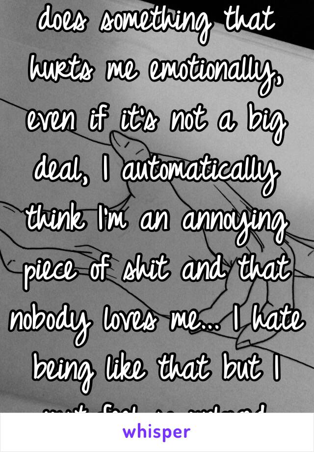 When 1 of my friends does something that hurts me emotionally, even if it's not a big deal, I automatically think I'm an annoying piece of shit and that nobody loves me... I hate being like that but I just feel so unloved sometimes...