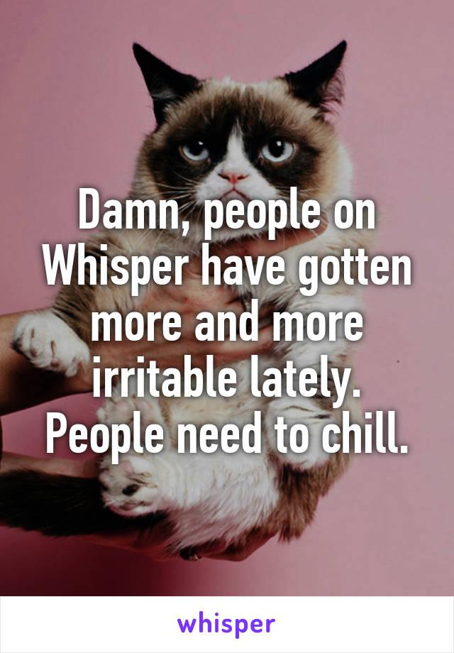 Damn, people on Whisper have gotten more and more irritable lately. People need to chill.