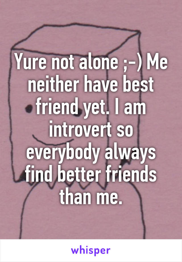 Yure not alone ;-) Me neither have best friend yet. I am introvert so everybody always find better friends than me.