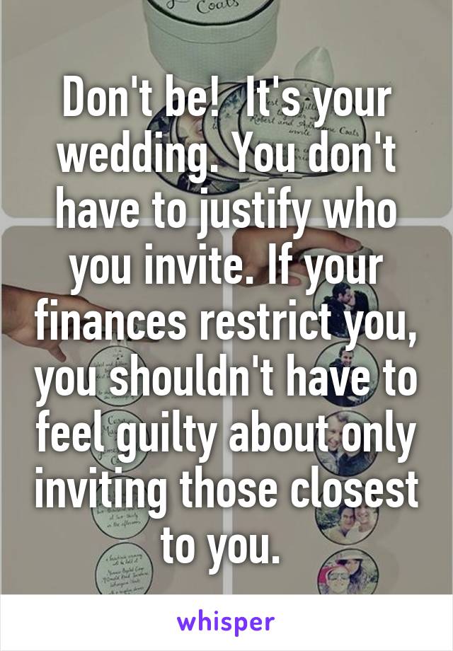 Don't be!  It's your wedding. You don't have to justify who you invite. If your finances restrict you, you shouldn't have to feel guilty about only inviting those closest to you. 