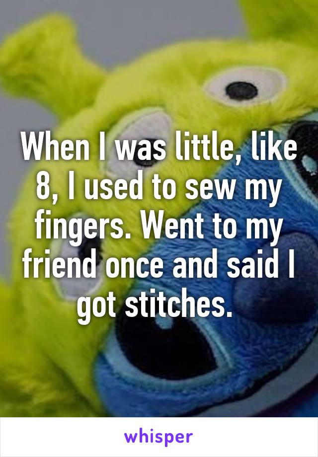 When I was little, like 8, I used to sew my fingers. Went to my friend once and said I got stitches. 