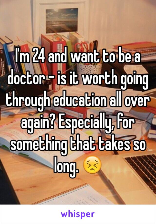 I'm 24 and want to be a doctor - is it worth going through education all over again? Especially, for something that takes so long. 😣
