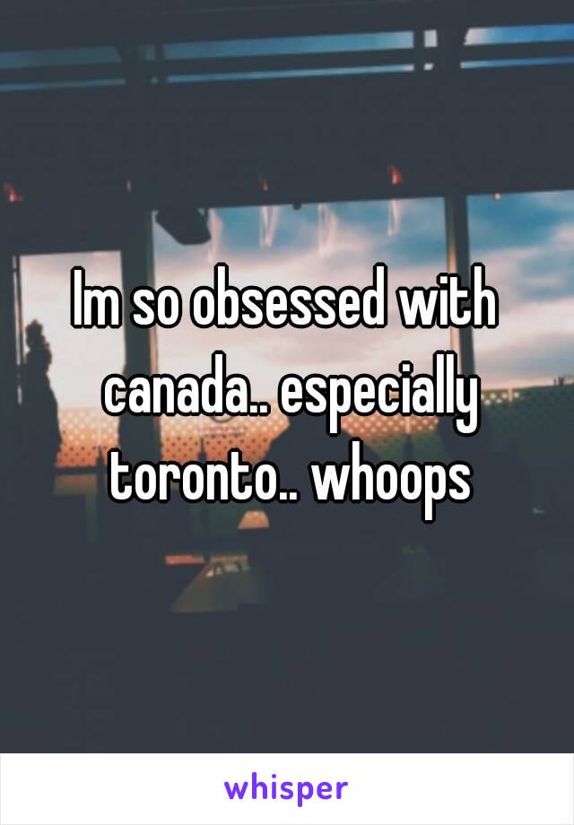 Im so obsessed with canada.. especially toronto.. whoops