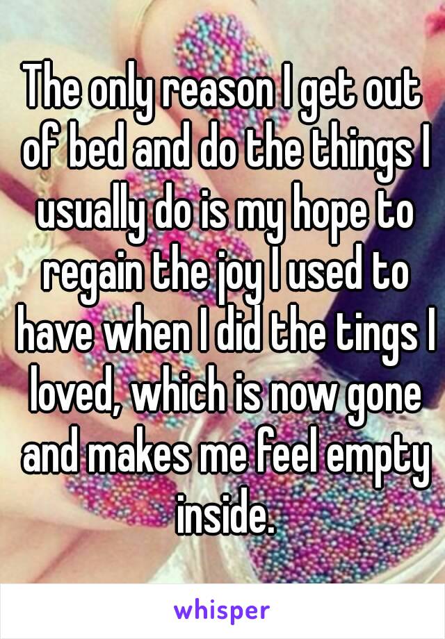 The only reason I get out of bed and do the things I usually do is my hope to regain the joy I used to have when I did the tings I loved, which is now gone and makes me feel empty inside.