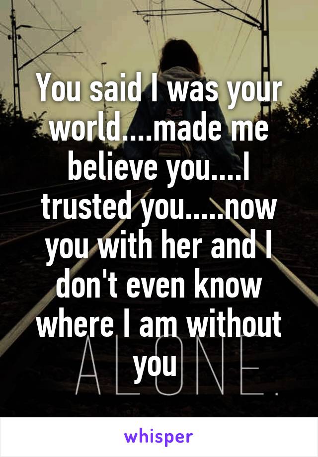 You said I was your world....made me believe you....I trusted you.....now you with her and I don't even know where I am without you 