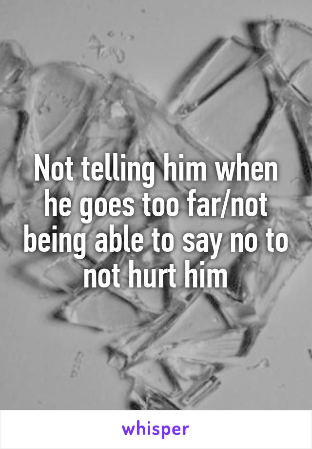 Not telling him when he goes too far/not being able to say no to not hurt him