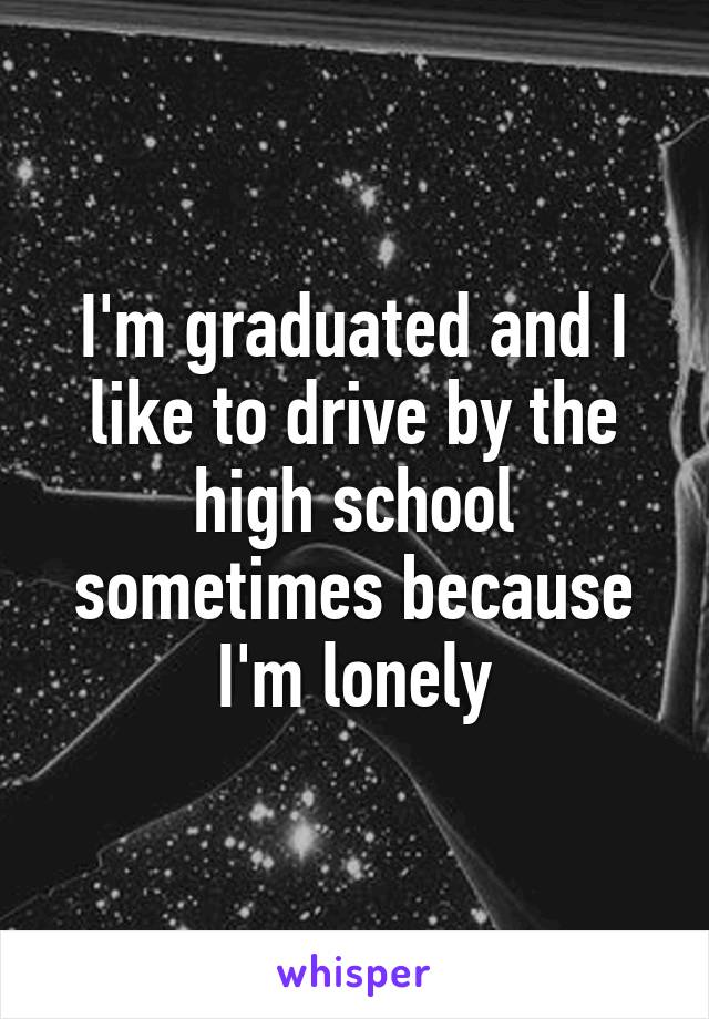 I'm graduated and I like to drive by the high school sometimes because I'm lonely