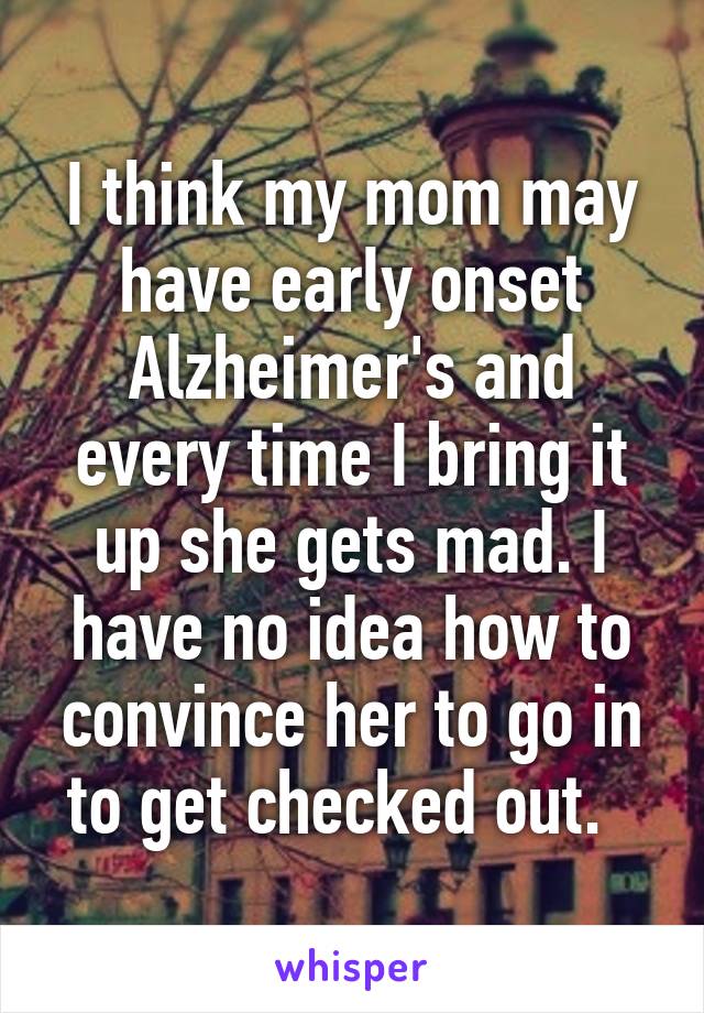 I think my mom may have early onset Alzheimer's and every time I bring it up she gets mad. I have no idea how to convince her to go in to get checked out.  