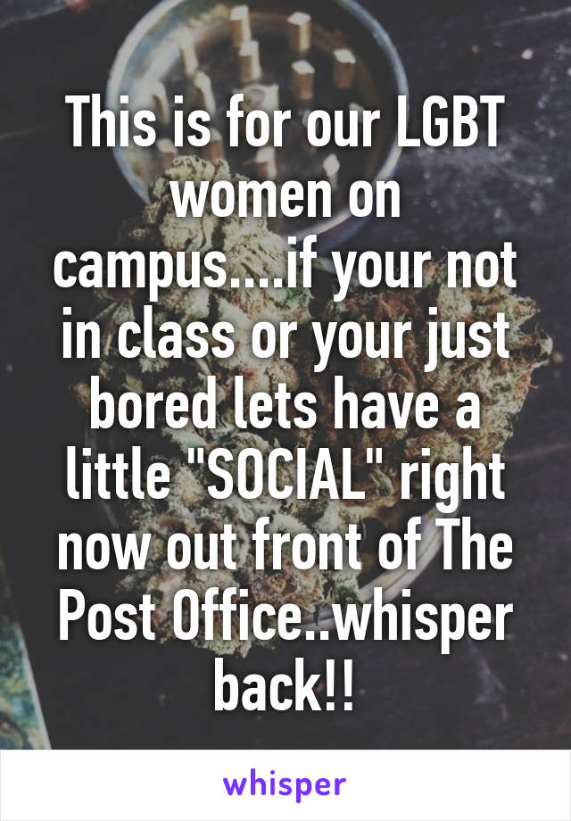 This is for our LGBT women on campus....if your not in class or your just bored lets have a little "SOCIAL" right now out front of The Post Office..whisper back!!