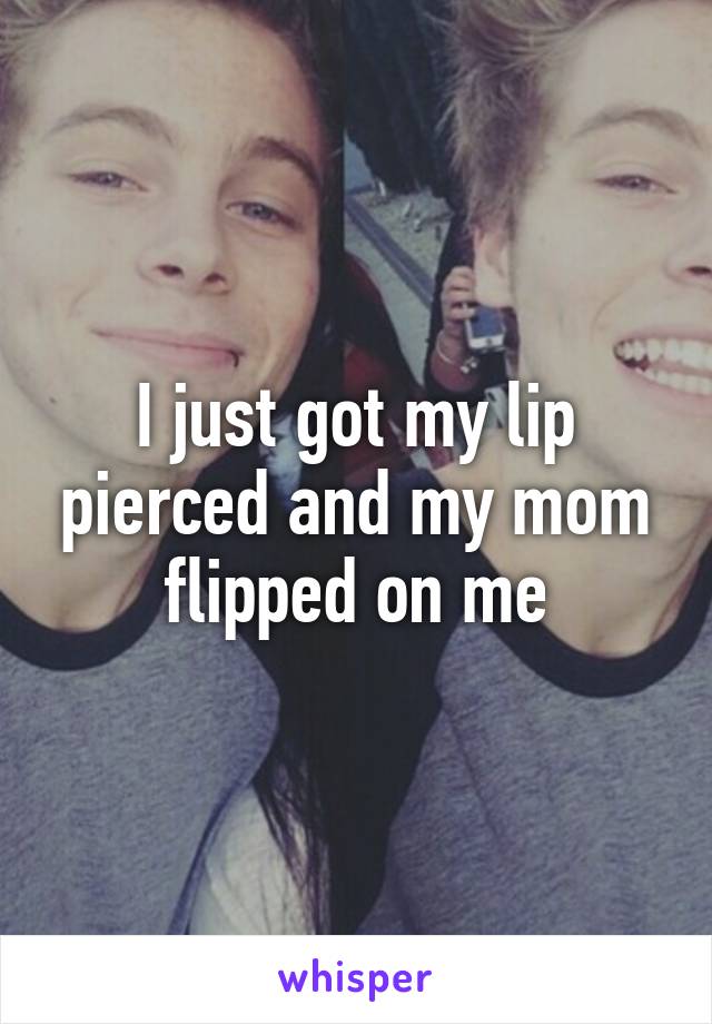 I just got my lip pierced and my mom flipped on me