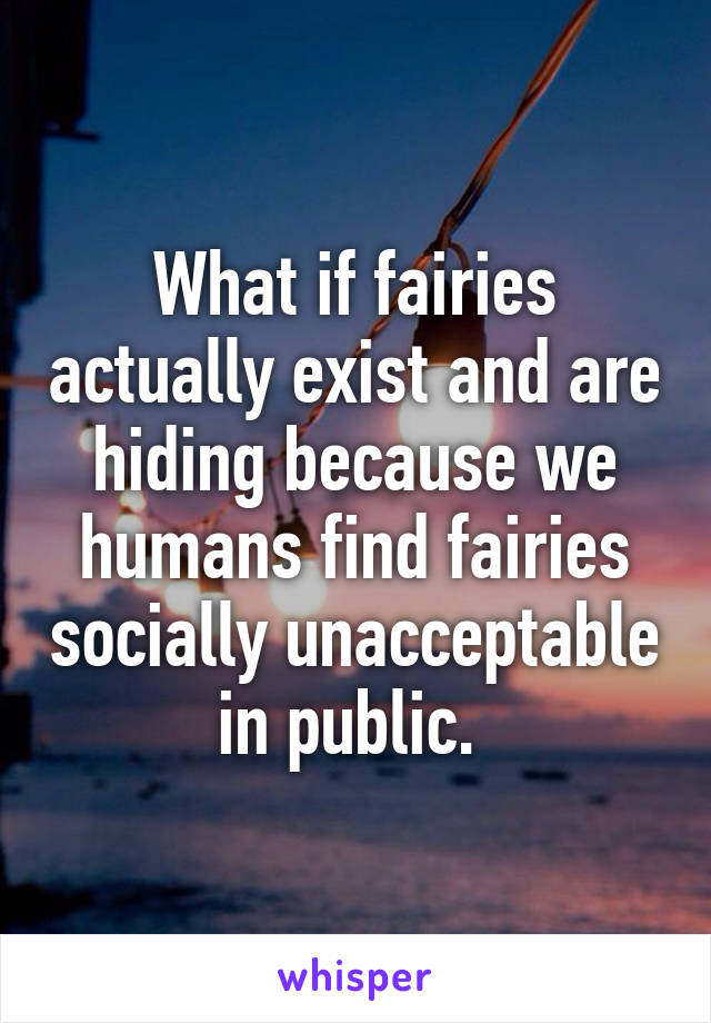 What if fairies actually exist and are hiding because we humans find fairies socially unacceptable in public. 