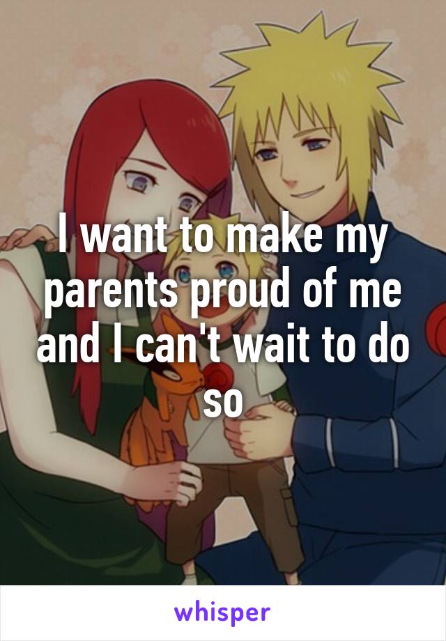 I want to make my parents proud of me and I can't wait to do so