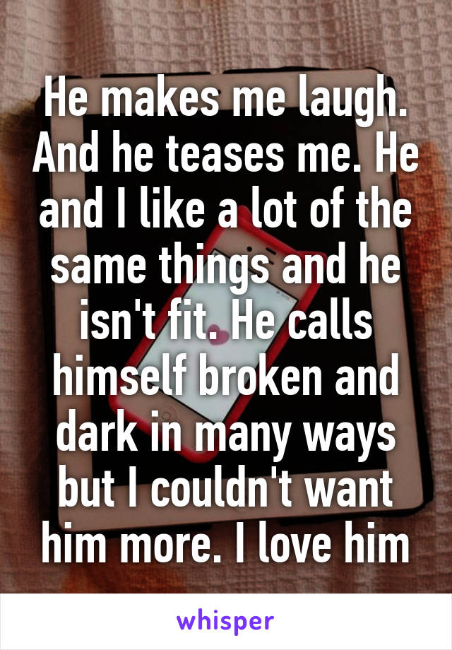 He makes me laugh. And he teases me. He and I like a lot of the same things and he isn't fit. He calls himself broken and dark in many ways but I couldn't want him more. I love him