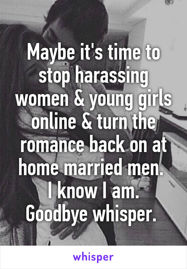 Maybe it's time to stop harassing women & young girls online & turn the romance back on at home married men. 
I know I am. Goodbye whisper. 