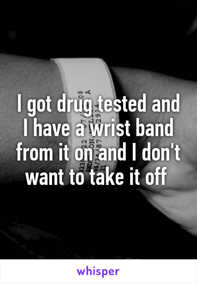 I got drug tested and I have a wrist band from it on and I don't want to take it off 