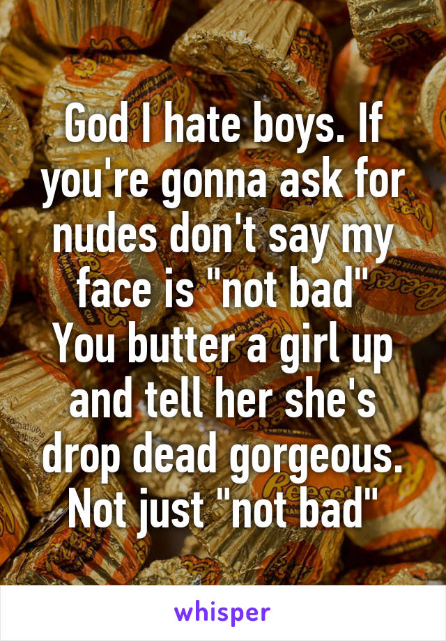 God I hate boys. If you're gonna ask for nudes don't say my face is "not bad"
You butter a girl up and tell her she's drop dead gorgeous. Not just "not bad"