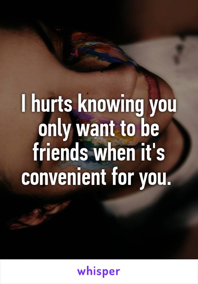 I hurts knowing you only want to be friends when it's convenient for you. 