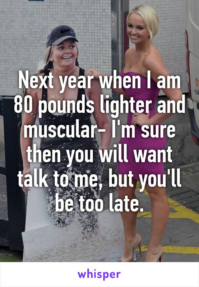 Next year when I am 80 pounds lighter and muscular- I'm sure then you will want talk to me, but you'll be too late.