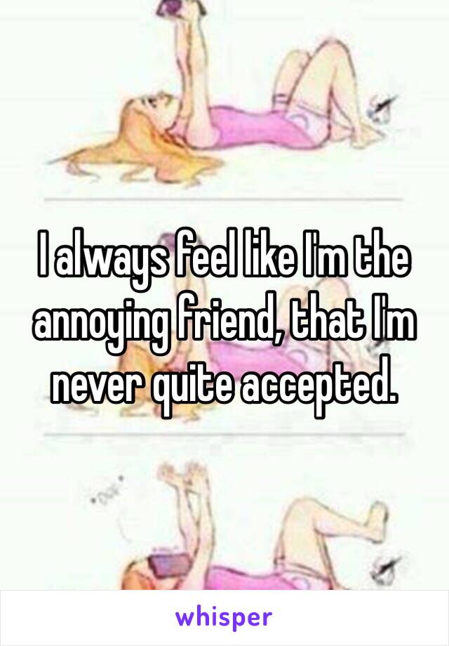 I always feel like I'm the annoying friend, that I'm never quite accepted.