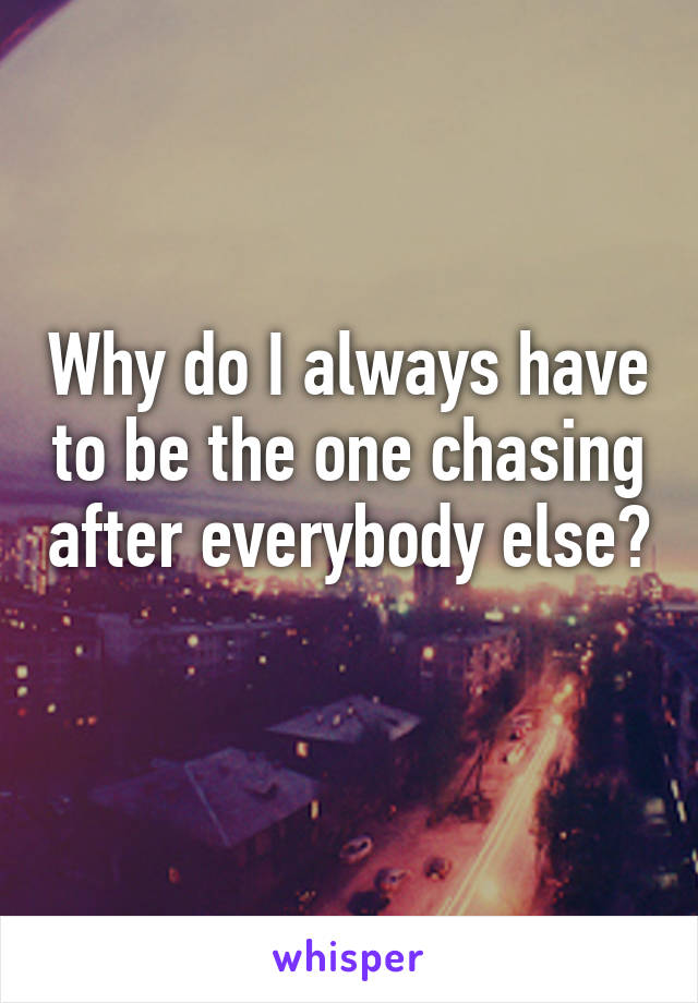 Why do I always have to be the one chasing after everybody else? 