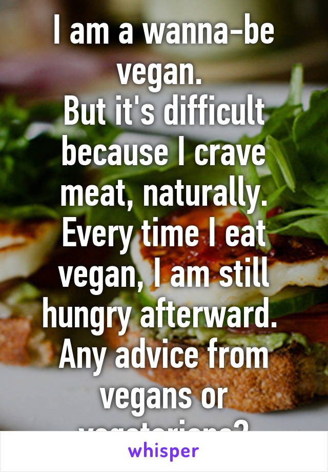 I am a wanna-be vegan. 
But it's difficult because I crave meat, naturally. Every time I eat vegan, I am still hungry afterward. 
Any advice from vegans or vegetarians?